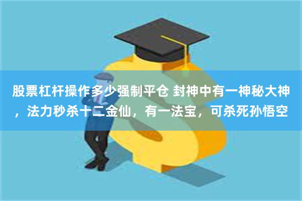 股票杠杆操作多少强制平仓 封神中有一神秘大神，法力秒杀十二金仙，有一法宝，可杀死孙悟空