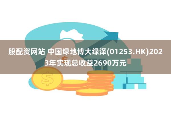 股配资网站 中国绿地博大绿泽(01253.HK)2023年实现总收益2690万元