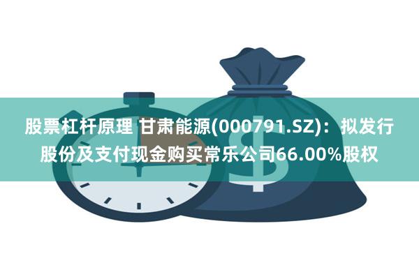 股票杠杆原理 甘肃能源(000791.SZ)：拟发行股份及支付现金购买常乐公司66.00%股权