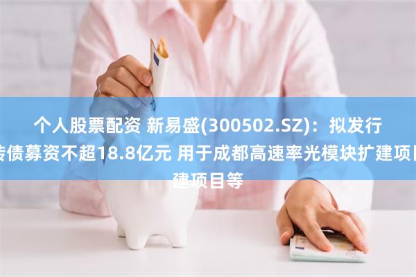 个人股票配资 新易盛(300502.SZ)：拟发行可转债募资不超18.8亿元 用于成都高速率光模块扩建项目等