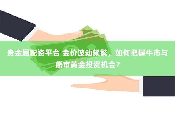 贵金属配资平台 金价波动频繁，如何把握牛市与熊市黄金投资机会？