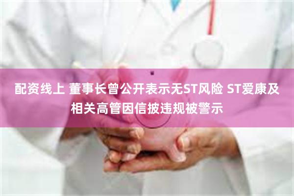 配资线上 董事长曾公开表示无ST风险 ST爱康及相关高管因信披违规被警示