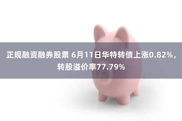 正规融资融券股票 6月11日华特转债上涨0.82%，转股溢价率77.79%