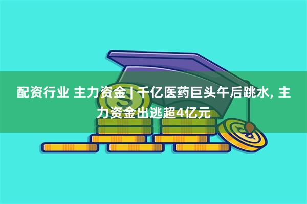 配资行业 主力资金 | 千亿医药巨头午后跳水, 主力资金出逃超4亿元