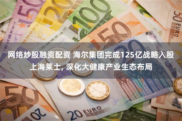 网络炒股融资配资 海尔集团完成125亿战略入股上海莱士, 深化大健康产业生态布局