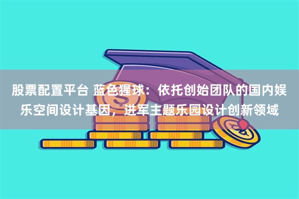 股票配置平台 蓝色猩球：依托创始团队的国内娱乐空间设计基因，进军主题乐园设计创新领域