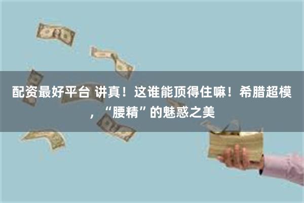 配资最好平台 讲真！这谁能顶得住嘛！希腊超模，“腰精”的魅惑之美