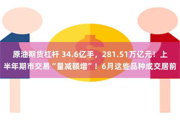 原油期货杠杆 34.6亿手，281.51万亿元！上半年期市交易“量减额增”！6月这些品种成交居前