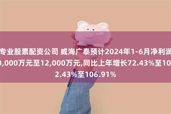 专业股票配资公司 威海广泰预计2024年1-6月净利润盈利10,000万元至12,000万元,同比上年增长72.43%至106.91%