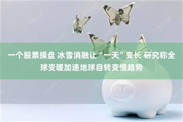 一个股票操盘 冰雪消融让“一天”变长 研究称全球变暖加速地球自转变慢趋势