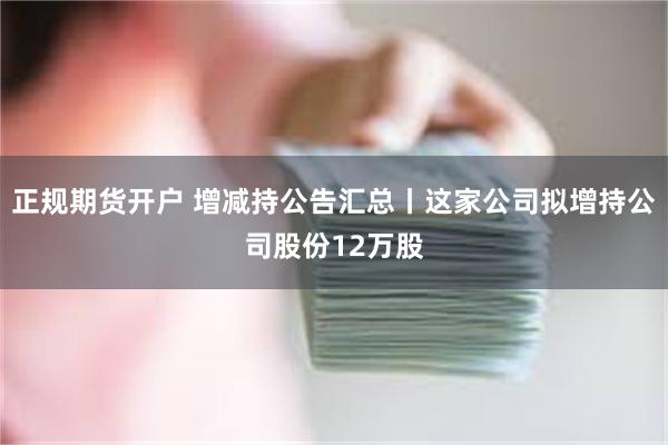 正规期货开户 增减持公告汇总丨这家公司拟增持公司股份12万股