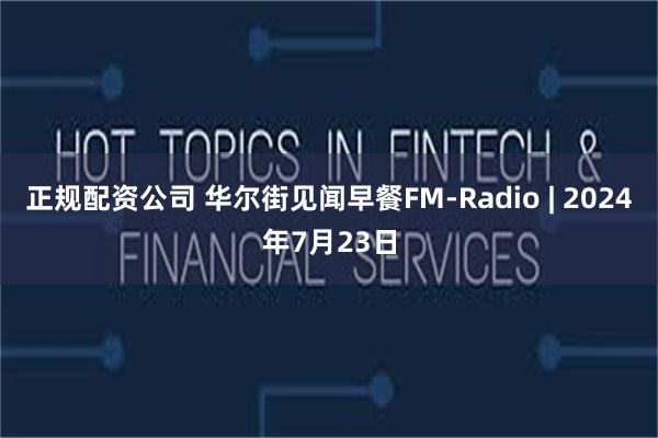 正规配资公司 华尔街见闻早餐FM-Radio | 2024年7月23日