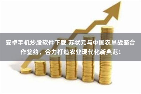 安卓手机炒股软件下载 苏状元与中国农垦战略合作签约，合力打造农业现代化新典范！