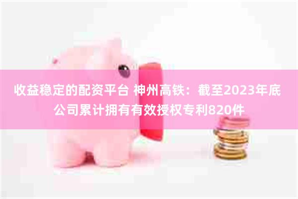 收益稳定的配资平台 神州高铁：截至2023年底 公司累计拥有有效授权专利820件