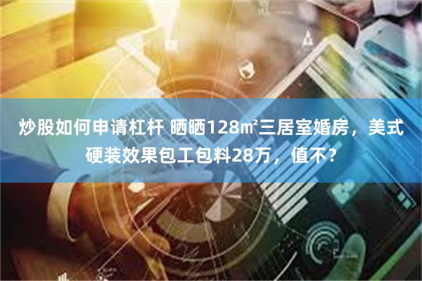 炒股如何申请杠杆 晒晒128㎡三居室婚房，美式硬装效果包工包料28万，值不？