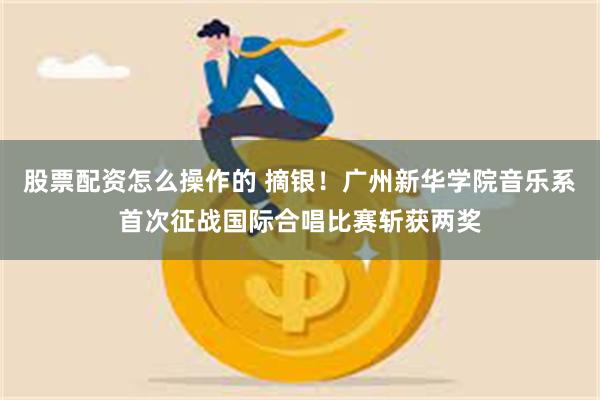 股票配资怎么操作的 摘银！广州新华学院音乐系首次征战国际合唱比赛斩获两奖