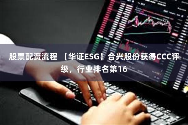 股票配资流程 【华证ESG】合兴股份获得CCC评级，行业排名第16