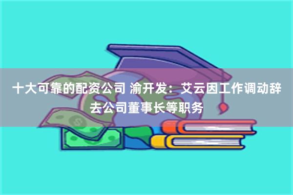 十大可靠的配资公司 渝开发：艾云因工作调动辞去公司董事长等职务