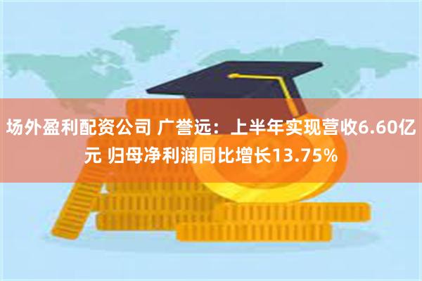 场外盈利配资公司 广誉远：上半年实现营收6.60亿元 归母净利润同比增长13.75%