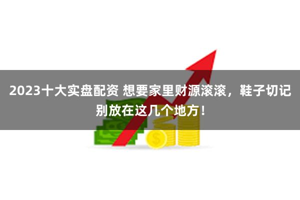 2023十大实盘配资 想要家里财源滚滚，鞋子切记别放在这几个地方！