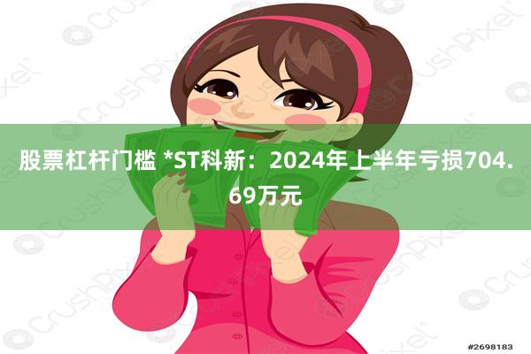 股票杠杆门槛 *ST科新：2024年上半年亏损704.69万元