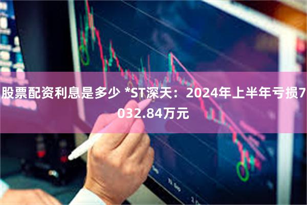 股票配资利息是多少 *ST深天：2024年上半年亏损7032.84万元