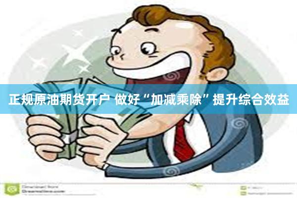 正规原油期货开户 做好“加减乘除”提升综合效益