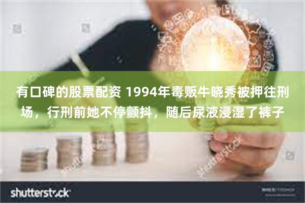 有口碑的股票配资 1994年毒贩牛晓秀被押往刑场，行刑前她不停颤抖，随后尿液浸湿了裤子