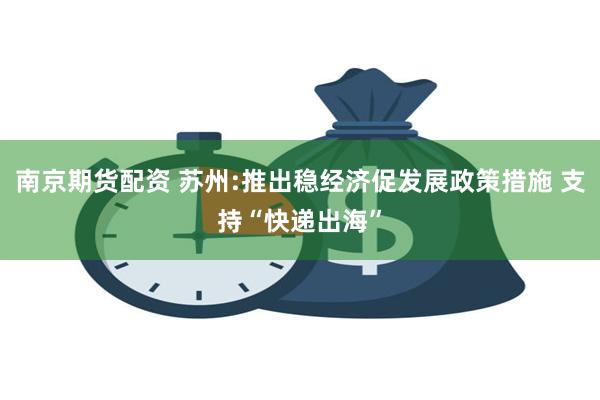 南京期货配资 苏州:推出稳经济促发展政策措施 支持“快递出海”