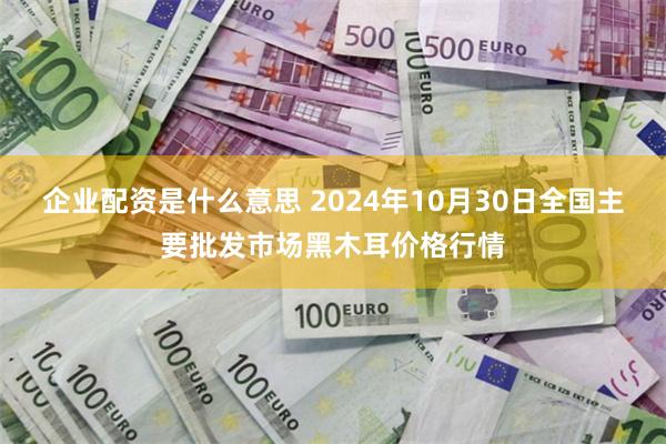 企业配资是什么意思 2024年10月30日全国主要批发市场黑木耳价格行情