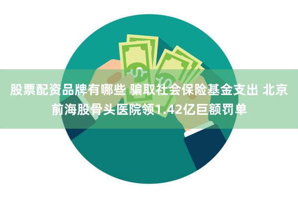 股票配资品牌有哪些 骗取社会保险基金支出 北京前海股骨头医院领1.42亿巨额罚单