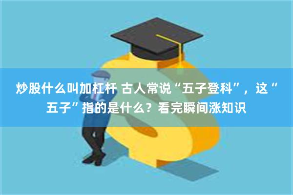 炒股什么叫加杠杆 古人常说“五子登科”，这“五子”指的是什么？看完瞬间涨知识