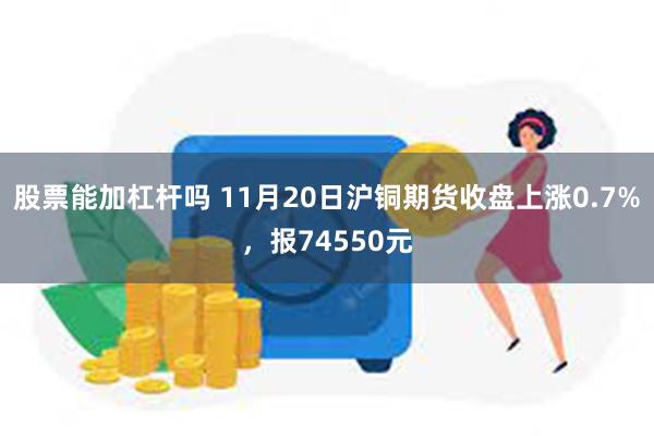 股票能加杠杆吗 11月20日沪铜期货收盘上涨0.7%，报74550元