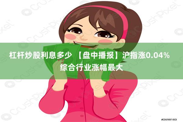 杠杆炒股利息多少 【盘中播报】沪指涨0.04%  综合行业涨幅最大