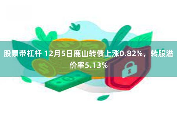 股票带杠杆 12月5日鹿山转债上涨0.82%，转股溢价率5.13%