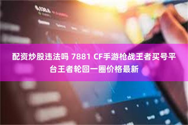 配资炒股违法吗 7881 CF手游枪战王者买号平台王者轮回一圈价格最新