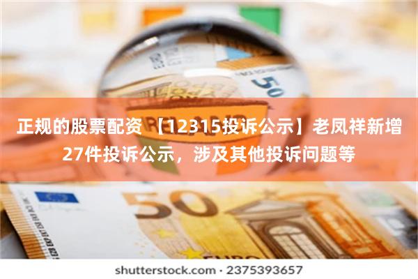 正规的股票配资 【12315投诉公示】老凤祥新增27件投诉公示，涉及其他投诉问题等