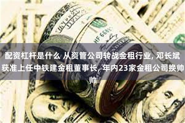 配资杠杆是什么 从资管公司转战金租行业, 邓长斌获准上任中铁建金租董事长, 年内23家金租公司换帅