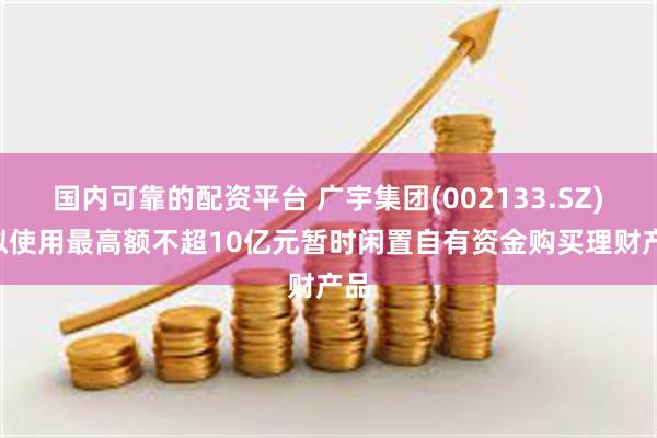 国内可靠的配资平台 广宇集团(002133.SZ): 拟使用最高额不超10亿元暂时闲置自有资金购买理财产品