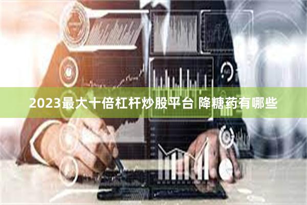 2023最大十倍杠杆炒股平台 降糖药有哪些