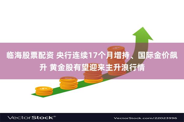 临海股票配资 央行连续17个月增持、国际金价飙升 黄金股有望迎来主升浪行情