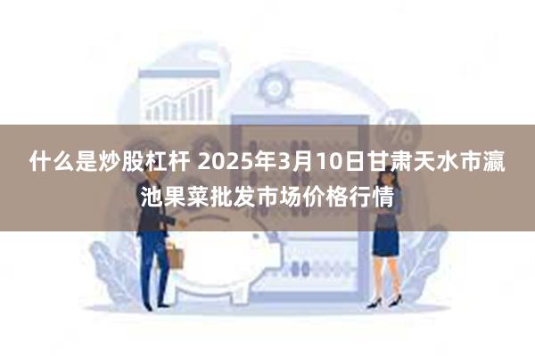 什么是炒股杠杆 2025年3月10日甘肃天水市瀛池果菜批发市场价格行情